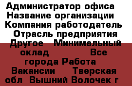 Администратор офиса › Название организации ­ Компания-работодатель › Отрасль предприятия ­ Другое › Минимальный оклад ­ 28 000 - Все города Работа » Вакансии   . Тверская обл.,Вышний Волочек г.